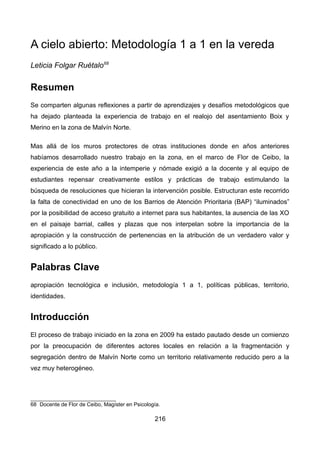 A cielo abierto: Metodología 1 a 1 en la vereda
Leticia Folgar Ruétalo68
Resumen
Se comparten algunas reflexiones a partir de aprendizajes y desafíos metodológicos que
ha dejado planteada la experiencia de trabajo en el realojo del asentamiento Boix y
Merino en la zona de Malvín Norte.
Mas allá de los muros protectores de otras instituciones donde en años anteriores
habíamos desarrollado nuestro trabajo en la zona, en el marco de Flor de Ceibo, la
experiencia de este año a la intemperie y nómade exigió a la docente y al equipo de
estudiantes repensar creativamente estilos y prácticas de trabajo estimulando la
búsqueda de resoluciones que hicieran la intervención posible. Estructuran este recorrido
la falta de conectividad en uno de los Barrios de Atención Prioritaria (BAP) “iluminados”
por la posibilidad de acceso gratuito a internet para sus habitantes, la ausencia de las XO
en el paisaje barrial, calles y plazas que nos interpelan sobre la importancia de la
apropiación y la construcción de pertenencias en la atribución de un verdadero valor y
significado a lo público.
Palabras Clave
apropiación tecnológica e inclusión, metodología 1 a 1, políticas públicas, territorio,
identidades.
Introducción
El proceso de trabajo iniciado en la zona en 2009 ha estado pautado desde un comienzo
por la preocupación de diferentes actores locales en relación a la fragmentación y
segregación dentro de Malvín Norte como un territorio relativamente reducido pero a la
vez muy heterogéneo.
68 Docente de Flor de Ceibo, Magíster en Psicología.
216
 