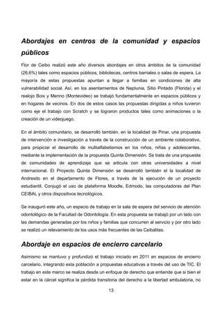 Abordajes en centros de la comunidad y espacios
públicos
Flor de Ceibo realizó este año diversos abordajes en otros ámbitos de la comunidad
(26,6%) tales como espacios públicos, bibliotecas, centros barriales o salas de espera. La
mayoría de estas propuestas apuntan a llegar a familias en condiciones de alta
vulnerabilidad social. Así, en los asentamientos de Neptunia, Sitio Pintado (Florida) y el
realojo Boix y Merino (Montevideo) se trabajó fundamentalmente en espacios públicos y
en hogares de vecinos. En dos de estos casos las propuestas dirigidas a niños tuvieron
como eje el trabajo con Scratch y se lograron productos tales como animaciones o la
creación de un videojuego.
En el ámbito comunitario, se desarrolló también, en la localidad de Pinar, una propuesta
de intervención e investigación a través de la construcción de un ambiente colaborativo,
para propiciar el desarrollo de multialfabetismos en los niños, niñas y adolescentes,
mediante la implementación de la propuesta Quinta Dimensión. Se trata de una propuesta
de comunidades de aprendizaje que se articula con otras universidades a nivel
internacional. El Proyecto Quinta Dimensión se desarrolló también el la localidad de
Andresito en el departamento de Flores, a través de la ejecución de un proyecto
estudiantil. Conjugó el uso de plataforma Moodle, Edmodo, las computadoras del Plan
CEIBAL y otros dispositivos tecnológicos.
Se inauguró este año, un espacio de trabajo en la sala de espera del servicio de atención
odontológico de la Facultad de Odontología. En esta propuesta se trabajó por un lado con
las demandas generadas por los niños y familias que concurren al servicio y por otro lado
se realizó un relevamiento de los usos más frecuentes de las Ceibalitas.
Abordaje en espacios de encierro carcelario
Asimismo se mantuvo y profundizó el trabajo iniciado en 2011 en espacios de encierro
carcelario, integrando esta población a propuestas educativas a través del uso de TIC. El
trabajo en este marco se realiza desde un enfoque de derecho que entiende que si bien el
estar en la cárcel significa la pérdida transitoria del derecho a la libertad ambulatoria, no
13
 