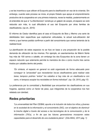 y se las incentiva a que utilicen el Ecopunto para la clasificación en vez de la vivienda. Sin
embargo, cuando este proceso se inicia, el propio Estado que apoya el emprendimiento
productivo de la cooperativa en una primera instancia, revee la medida, posteriormente en
el entendido de que si “La Bombonera” construye un galpón de acopio, el espacio se verá
reducido aún más, lo cual dificultaría el uso del Ecopunto por otras familias de
clasificadores. (op cit., 2010)
El informe de Ciedur identifica para el caso el Ecopunto de Boix y Merino una serie de
debilidades bien específicas que explicarían articuladas, la actual sub-utilización del
mismo y que hemos podido confirmar a partir del conocimiento que vamos teniendo de la
realidad local.
La planificación de estos espacios no se hizo en base a una proyección de la posible
demanda de utilización de los mismos. Por ejemplo, en asentamientos de Malvín Norte
hay más de 100 carros a caballo, sin embargo los dos Ecopuntos de la zona tienen un
espacio reducido que solamente permite la maniobra de dos o como mucho tres carros
tirados por caballos dentro del predio.
“En síntesis, el espacio en general no está organizado de forma adecuada para
conseguir la “privacidad” que necesitarían los-as clasificadores para realizar esta
tarea; tampoco podrían “entrar” los caballos si hay más de un clasificador-a con
carro, ni tampoco acopiar los reciclables en forma individual”. (op. Cit, 2010, pág 17)
La preferencia por la comodidad y flexibilidad que encuentran los clasificadores en sus
hogares, aparece como un factor de peso, que integrantes de la cooperativa nos han
relatado con claridad.
Redes prioritarias
“La universalidad del Plan CEIBAL apunta a la inclusión de todos los niños y jóvenes
en la sociedad de la información y el conocimiento (SIC), con el objetivo de disminuir
la brecha digital a través del acceso a las tecnologías de la comunicación y de la
información (TICs), a fin de que las futuras generaciones incorporen estas
capacidades para el desarrollo de una ciudadanía plena”. (Cits-INAU, 2011 pág. 1)
221
 