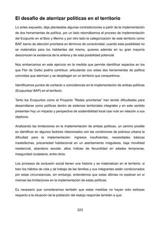 El desafío de aterrizar políticas en el territorio
Lo antes expuesto, deja planteadas algunas contradicciones a partir de la implementación
de dos herramientas de política, por un lado retomábamos el proceso de implementación
del Ecopunto en el Boix y Merino y por otro lado la categorización de este territorio como
BAP, barrio de atención prioritaria en términos de conectividad, cuando esta posibilidad no
se materializa para los habitantes del mismo, quienes además en su gran mayoría
desconocen la existencia de la antena y de esta posibilidad potencial.
Nos embarcamos en este ejercicio en la medida que permite identificar aspectos en los
que Flor de Ceibo podría contribuir, articulando con estas dos herramientas de política
concretas que aterrizan y se despliegan en un territorio que compartimos.
Identificamos puntos de contacto o coincidencias en la implementación de ambas políticas
(Ecopuntos/ BAP) en el territorio.
Tanto los Ecopuntos como el Proyecto “Redes prioritarias” han tenido dificultades para
desarrollarse como políticas dentro de sistemas territoriales integrales y en este sentido
presentan hoy un impacto y perspectiva de sostenibilidad local casi nulo en relación a sus
objetivos.
Analizando las limitaciones en la implementación de ambas políticas, un camino posible
es identificar en algunos factores relacionados con las condiciones de pobreza urbana la
dificultad para la implementación: ingresos insuficientes, necesidades básicas
insatisfechas, precariedad habitacional en un asentamiento irregulares, baja movilidad
residencial, abandono escolar, altos índices de fecundidad en edades tempranas,
inseguridad ciudadana, entre otros.
Los procesos de exclusión social tienen una historia y se materializan en el territorio; si
bien los hábitos de vida y de trabajo de las familias y sus integrantes están condicionados
por estas circunstancias, sin embargo, entendemos que estas últimas no explican en sí
mismas las limitaciones en la implementación de estas políticas.
Es necesario que consideremos también que estas medidas no hayan sido exitosas
respecto a la situación de la población del realojo responde también a que:
223
 