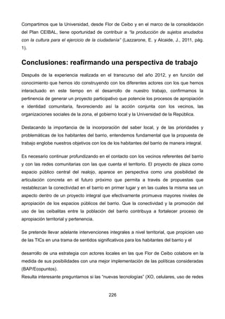 Compartimos que la Universidad, desde Flor de Ceibo y en el marco de la consolidación
del Plan CEIBAL, tiene oportunidad de contribuir a “la producción de sujetos anudados
con la cultura para el ejercicio de la ciudadanía” (Lazzarone, E. y Alcaide, J., 2011, pág.
1).
Conclusiones: reafirmando una perspectiva de trabajo
Después de la experiencia realizada en el transcurso del año 2012, y en función del
conocimiento que hemos ido construyendo con los diferentes actores con los que hemos
interactuado en este tiempo en el desarrollo de nuestro trabajo, confirmamos la
pertinencia de generar un proyecto participativo que potencie los procesos de apropiación
e identidad comunitaria, favoreciendo así la acción conjunta con los vecinos, las
organizaciones sociales de la zona, el gobierno local y la Universidad de la República.
Destacando la importancia de la incorporación del saber local, y de las prioridades y
problemáticas de los habitantes del barrio, entendemos fundamental que la propuesta de
trabajo englobe nuestros objetivos con los de los habitantes del barrio de manera integral.
Es necesario continuar profundizando en el contacto con los vecinos referentes del barrio
y con las redes comunitarias con las que cuenta el territorio. El proyecto de plaza como
espacio público central del realojo, aparece en perspectiva como una posibilidad de
articulación concreta en el futuro próximo que permita a través de propuestas que
restablezcan la conectividad en el barrio en primer lugar y en las cuales la misma sea un
aspecto dentro de un proyecto integral que efectivamente promueva mayores niveles de
apropiación de los espacios públicos del barrio. Que la conectividad y la promoción del
uso de las ceibalitas entre la población del barrio contribuya a fortalecer proceso de
apropiación territorial y pertenencia.
Se pretende llevar adelante intervenciones integrales a nivel territorial, que propicien uso
de las TICs en una trama de sentidos significativos para los habitantes del barrio y el
desarrollo de una estrategia con actores locales en las que Flor de Ceibo colabore en la
medida de sus posibilidades con una mejor implementación de las políticas consideradas
(BAP/Ecopuntos).
Resulta interesante preguntarnos si las “nuevas tecnologías” (XO, celulares, uso de redes
226
 