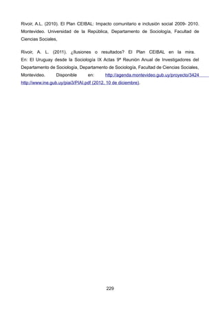 Rivoir, A.L. (2010). El Plan CEIBAL: Impacto comunitario e inclusión social 2009- 2010.
Montevideo. Universidad de la República, Departamento de Sociología, Facultad de
Ciencias Sociales,
Rivoir, A. L. (2011). ¿Ilusiones o resultados? El Plan CEIBAL en la mira.
En: El Uruguay desde la Sociología IX Actas 9ª Reunión Anual de Investigadores del
Departamento de Sociología, Departamento de Sociología, Facultad de Ciencias Sociales,
Montevideo. Disponible en: http://agenda.montevideo.gub.uy/proyecto/3424
http://www.ine.gub.uy/piai3/PIAI.pdf (2012, 10 de diciembre).
229
 