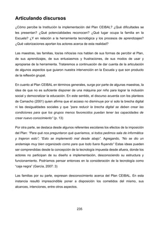 Articulando discursos
¿Cómo percibe la Institución la implementación del Plan CEIBAL? ¿Qué dificultades se
les presentan? ¿Qué potencialidades reconocen? ¿Qué lugar ocupa la familia en la
Escuela? ¿Y en relación a la herramienta tecnológica y los procesos de aprendizajes?
¿Qué valorizaciones aportan los actores acerca de esta realidad?
Las maestras, las familias, los/as niños/as nos hablan de sus formas de percibir el Plan,
de sus aprendizajes, de sus entusiasmos y frustraciones, de sus modos de usar y
apropiarse de la herramienta. Trataremos a continuación de dar cuenta de la articulación
de algunos aspectos que guiaron nuestra intervención en la Escuela y que son producto
de la reflexión grupal.
En cuanto al Plan CEIBAL en términos generales, surge por parte de algunas maestras, la
idea de que no es suficiente disponer de una máquina por niño para lograr la inclusión
social y democratizar la educación. En este sentido, el discurso acuerda con los planteos
de Camacho (2001) quien afirma que el acceso no disminuye por sí solo la brecha digital
ni las desigualdades sociales y que “para reducir la brecha digital se deben crear las
condiciones para que los grupos menos favorecidos puedan tener las capacidades de
crear nuevo conocimiento” (p. 13)
Por otra parte, se destaca desde algunos referentes escolares los efectos de la imposición
del Plan: “Para qué nos preguntaron qué queríamos, si todos pedimos sala de informática
y trajeron esto”; “Esto se implementó mal desde abajo”. Agregando, “No se dio un
andamiaje muy bien organizado como para que todo fuera fluyendo” Estas ideas pueden
ser comprendidas desde la concepción de la tecnología impuesta desde afuera, donde los
actores no participan de su diseño e implementación, desconociendo su estructura y
funcionamiento. Podríamos pensar entonces en la consideración de la tecnología como
“caja negra” (García, 2007: 3)
Las familias por su parte, expresan desconocimiento acerca del Plan CEIBAL. En esta
instancia resultó imprescindible poner a disposición los cometidos del mismo, sus
alcances, intenciones, entre otros aspectos.
235
 