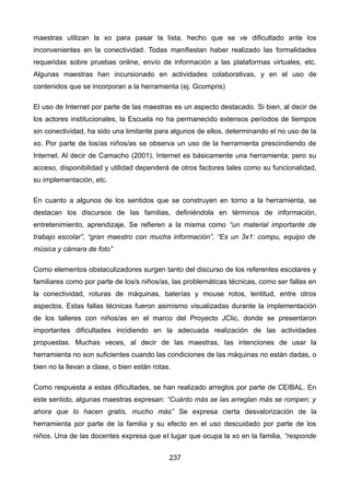 maestras utilizan la xo para pasar la lista, hecho que se ve dificultado ante los
inconvenientes en la conectividad. Todas manifiestan haber realizado las formalidades
requeridas sobre pruebas online, envío de información a las plataformas virtuales, etc.
Algunas maestras han incursionado en actividades colaborativas, y en el uso de
contenidos que se incorporan a la herramienta (ej. Gcompris)
El uso de Internet por parte de las maestras es un aspecto destacado. Si bien, al decir de
los actores institucionales, la Escuela no ha permanecido extensos períodos de tiempos
sin conectividad, ha sido una limitante para algunos de ellos, determinando el no uso de la
xo. Por parte de los/as niños/as se observa un uso de la herramienta prescindiendo de
Internet. Al decir de Camacho (2001), Internet es básicamente una herramienta; pero su
acceso, disponibilidad y utilidad dependerá de otros factores tales como su funcionalidad,
su implementación, etc.
En cuanto a algunos de los sentidos que se construyen en torno a la herramienta, se
destacan los discursos de las familias, definiéndola en términos de información,
entretenimiento, aprendizaje. Se refieren a la misma como “un material importante de
trabajo escolar”, “gran maestro con mucha información”, “Es un 3x1: compu, equipo de
música y cámara de foto”
Como elementos obstaculizadores surgen tanto del discurso de los referentes escolares y
familiares como por parte de los/s niños/as, las problemáticas técnicas, como ser fallas en
la conectividad, roturas de máquinas, baterías y mouse rotos, lentitud, entre otros
aspectos. Estas fallas técnicas fueron asimismo visualizadas durante la implementación
de los talleres con niños/as en el marco del Proyecto JClic, donde se presentaron
importantes dificultades incidiendo en la adecuada realización de las actividades
propuestas. Muchas veces, al decir de las maestras, las intenciones de usar la
herramienta no son suficientes cuando las condiciones de las máquinas no están dadas, o
bien no la llevan a clase, o bien están rotas.
Como respuesta a estas dificultades, se han realizado arreglos por parte de CEIBAL. En
este sentido, algunas maestras expresan: “Cuánto más se las arreglan más se rompen; y
ahora que lo hacen gratis, mucho más” Se expresa cierta desvalorización de la
herramienta por parte de la familia y su efecto en el uso descuidado por parte de los
niños. Una de las docentes expresa que el lugar que ocupa la xo en la familia, “responde
237
 