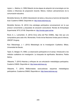 Lignan, L.; Medina, A. (1999) Relación de las etapas de adopción de la tecnología con los
medios e influencias de preparación docente. México, Instituto Latinoamericano de la
comunicación educativa.
Montañés Serrano, M. (2002) Interpretación de textos y discursos al servicio del desarrollo
local. Cuaderno CIMAS. Disponible en: http://www.redcimas.org
Montañés Serrano, M. (2012) Una estrategia participativa conversacional con la que
producir conocimiento y propuestas de actuación sociocultural. Revista de Antropología
Experimental. Nº12, 67-90. Disponible en: http://revista.ujaen.es/rae
Rivoir, A. L.; Lamschtein, S. (2012) Cinco años del Plan CEIBAL. Algo más que una
computadora para cada niño. Montevideo, Fondo de las Naciones Unidas para la Infancia,
UNICEF Uruguay.
Ruiz Olabuénaga, J. I. (2012) Metodología de la Investigación Cualitativa. Bilbao,
Universidad de Deusto.
Taylor, S.; Bodgan, R. (1984). La observación participante en el campo. Introducción a los
métodos cualitativos de investigación. La búsqueda de significados. Barcelona, Paidós
Ibérica.
Villasante, T. (2010) Historias y enfoques de una articulación metodológica participativa.
Cuaderno CIMAS. Disponible en: http://www.redcimas.org
Villasante, T. (2010) Reflexividades socio-práxicas: esquemas metodológicos
participativos. Cuadernos CIMAS. Disponible en: http://www.redcimas.org
240
 