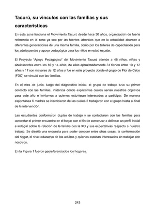 Tacurú, su vínculos con las familias y sus
características
En esta zona funciona el Movimiento Tacurú desde hace 30 años, organización de fuerte
referencia en la zona ya sea por las fuentes laborales que en la actualidad abarcan a
diferentes generaciones de una misma familia, como por los talleres de capacitación para
los adolescentes y apoyo pedagógico para los niños en edad escolar.
El Proyecto “Apoyo Pedagógico” del Movimiento Tacurú atiende a 48 niños, niñas y
adolescentes entre los 10 y 14 años, de ellos aproximadamente 31 tienen entre 10 y 12
años y 17 son mayores de 12 años y fue en este proyecto donde el grupo de Flor de Cebo
(FDC) se vinculó con las familias.
En el mes de junio, luego del diagnostico inicial, el grupo de trabajo tuvo su primer
contacto con las familias, instancia donde explicamos cuales serían nuestros objetivos
para este año e invitamos a quienes estuvieran interesados a participar. De manera
espontánea 6 madres se inscribieron de las cuales 5 trabajaron con el grupo hasta el final
de la intervención.
Las estudiantes conformaron duplas de trabajo y se contactaron con las familias para
concretar el primer encuentro en el hogar con el fin de comenzar a delinear un perfil inicial
e indagar sobre la relación de la familia con la XO y sus expectativas respecto a nuestro
trabajo. Se diseñó una encuesta para poder conocer entre otras cosas, la conformación
del hogar, el nivel educativo de los adultos y quienes estaban interesados en trabajar con
nosotros.
En la Figura 1 fueron georeferenciados los hogares.
243
 