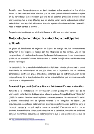 También, como fueron destacados en los indicadores antes mencionados, los adultos
tenían un bajo nivel educativo, mientras que los niños presentaban dificultades múltiples
en su aprendizaje. Cabe destacar que uno de los desafíos principales al inicio de las
intervenciones, fue la gran dificultad que los adultos tenían con la lectoescritura; si bien
todos habían sido escolarizados en su infancia, algunos afirmaban no haber “aprendido
nada” o haber “perdido la práctica”.
Respecto a la relación que los adultos tenían con la XO, esta era nula o escasa.
Metodología de trabajo: la metodología participativa
aplicada
El grupo de estudiantes se organizó en duplas de trabajo, las que semanalmente
concurrían a los hogares a trabajar con los integrantes de las familias. Una de las
características principales de este grupo fue la poca heterogeneidad: todas eran mujeres
y siete de las nueve estudiantes pertenecían a la carrera Trabajo Social, las dos restantes
eran de Psicología.
La composición del grupo vio limitada la práctica de trabajo interdisciplinario, por lo que el
intercambio de conocimiento se dio por medio de la experiencia de las diferente
generaciones dentro del grupo, entendemos entonces que no podríamos hablar de las
potencialidades de la interdisciplina sino en las potencialidades que encontramos en la
práctica de la intergeneración.
La metodología participativa aplicada a la intervención con las familias
Tomando a la metodología de investigación acción participativa como eje de la
intervención en la Cuenca de Casavalle y tal como sostiene Tomas Rodríguez Villasante78
(2006) “el objetivo de estas metodologías es promover procesos de transformación social,
y hacerlo aprendiendo con los “grupos motores” y los “conjuntos de acción”. Las
circunstancias concretas de cada lugar van a ser las que determinen de qué forma se va a
hacer el proceso, y con qué medios contamos para ello”. Fue en este sentido que se
entendió fundamental la construcción colectiva de la demanda, utilizando la entrevista
como un momento de escucha para poder descifrar lo que el otro quería decir, eso que no
78 http://www.redcimas.org/biblioteca/metodologia/
245
 