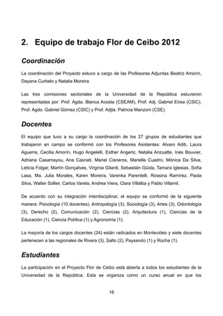 2. Equipo de trabajo Flor de Ceibo 2012
Coordinación
La coordinación del Proyecto estuvo a cargo de las Profesoras Adjuntas Beatriz Amorín,
Dayana Curbelo y Natalia Moreira
Las tres comisiones sectoriales de la Universidad de la República estuvieron
representadas por: Prof. Agda. Blanca Acosta (CSEAM), Prof. Adj. Gabriel Eirea (CSIC),
Prof. Agdo. Gabriel Gómez (CSIC) y Prof. Adjta. Patricia Manzoni (CSE).
Docentes
El equipo que tuvo a su cargo la coordinación de los 27 grupos de estudiantes que
trabajaron en campo se conformó con los Profesores Asistentes: Alvaro Adib, Laura
Aguerre, Cecilia Amorín, Hugo Angelelli, Esther Angeriz, Natalia Anzuatte, Inés Bouvier,
Adriana Casamayou, Ana Casnati, Mariel Cisneros, Mariella Cuadro, Mónica Da Silva,
Leticia Folgar, Martín Gonçalves, Virginia Gilardi, Sebastián Güida, Tamara Iglesias, Sofía
Lasa, Ma. Julia Morales, Karen Moreira, Varenka Parentelli, Rossina Ramírez, Paola
Silva, Walter Sollier, Carlos Varela, Andrea Viera, Clara Villalba y Pablo Villamil.
De acuerdo con su integración interdisciplinar, el equipo se conformó de la siguiente
manera: Psicología (10 docentes), Antropología (3), Sociología (3), Artes (3), Odontología
(3), Derecho (2), Comunicación (2), Ciencias (2), Arquitectura (1), Ciencias de la
Educación (1), Ciencia Política (1) y Agronomía (1).
La mayoría de los cargos docentes (24) están radicados en Montevideo y siete docentes
pertenecen a las regionales de Rivera (3), Salto (2), Paysandú (1) y Rocha (1).
Estudiantes
La participación en el Proyecto Flor de Ceibo está abierta a todos los estudiantes de la
Universidad de la República. Esta se organiza como un curso anual en que los
16
 