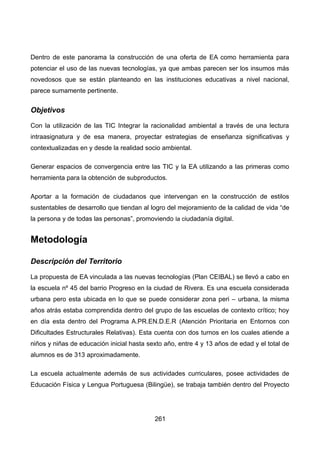 Dentro de este panorama la construcción de una oferta de EA como herramienta para
potenciar el uso de las nuevas tecnologías, ya que ambas parecen ser los insumos más
novedosos que se están planteando en las instituciones educativas a nivel nacional,
parece sumamente pertinente.
Objetivos
Con la utilización de las TIC Integrar la racionalidad ambiental a través de una lectura
intraasignatura y de esa manera, proyectar estrategias de enseñanza significativas y
contextualizadas en y desde la realidad socio ambiental.
Generar espacios de convergencia entre las TIC y la EA utilizando a las primeras como
herramienta para la obtención de subproductos.
Aportar a la formación de ciudadanos que intervengan en la construcción de estilos
sustentables de desarrollo que tiendan al logro del mejoramiento de la calidad de vida “de
la persona y de todas las personas”, promoviendo la ciudadanía digital.
Metodología
Descripción del Territorio
La propuesta de EA vinculada a las nuevas tecnologías (Plan CEIBAL) se llevó a cabo en
la escuela nº 45 del barrio Progreso en la ciudad de Rivera. Es una escuela considerada
urbana pero esta ubicada en lo que se puede considerar zona peri – urbana, la misma
años atrás estaba comprendida dentro del grupo de las escuelas de contexto crítico; hoy
en día esta dentro del Programa A.PR.EN.D.E.R (Atención Prioritaria en Entornos con
Dificultades Estructurales Relativas). Esta cuenta con dos turnos en los cuales atiende a
niños y niñas de educación inicial hasta sexto año, entre 4 y 13 años de edad y el total de
alumnos es de 313 aproximadamente.
La escuela actualmente además de sus actividades curriculares, posee actividades de
Educación Física y Lengua Portuguesa (Bilingüe), se trabaja también dentro del Proyecto
261
 
