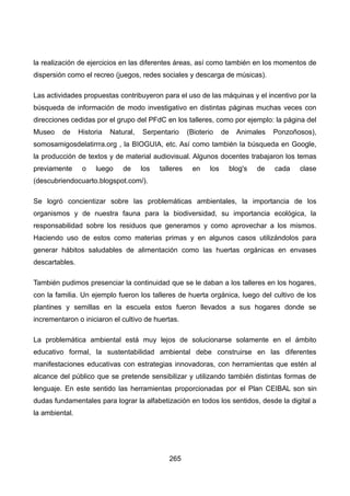 la realización de ejercicios en las diferentes áreas, así como también en los momentos de
dispersión como el recreo (juegos, redes sociales y descarga de músicas).
Las actividades propuestas contribuyeron para el uso de las máquinas y el incentivo por la
búsqueda de información de modo investigativo en distintas páginas muchas veces con
direcciones cedidas por el grupo del PFdC en los talleres, como por ejemplo: la página del
Museo de Historia Natural, Serpentario (Bioterio de Animales Ponzoñosos),
somosamigosdelatirrra.org , la BIOGUIA, etc. Así como también la búsqueda en Google,
la producción de textos y de material audiovisual. Algunos docentes trabajaron los temas
previamente o luego de los talleres en los blog's de cada clase
(descubriendocuarto.blogspot.com/).
Se logró concientizar sobre las problemáticas ambientales, la importancia de los
organismos y de nuestra fauna para la biodiversidad, su importancia ecológica, la
responsabilidad sobre los residuos que generamos y como aprovechar a los mismos.
Haciendo uso de estos como materias primas y en algunos casos utilizándolos para
generar hábitos saludables de alimentación como las huertas orgánicas en envases
descartables.
También pudimos presenciar la continuidad que se le daban a los talleres en los hogares,
con la familia. Un ejemplo fueron los talleres de huerta orgánica, luego del cultivo de los
plantines y semillas en la escuela estos fueron llevados a sus hogares donde se
incrementaron o iniciaron el cultivo de huertas.
La problemática ambiental está muy lejos de solucionarse solamente en el ámbito
educativo formal, la sustentabilidad ambiental debe construirse en las diferentes
manifestaciones educativas con estrategias innovadoras, con herramientas que estén al
alcance del público que se pretende sensibilizar y utilizando también distintas formas de
lenguaje. En este sentido las herramientas proporcionadas por el Plan CEIBAL son sin
dudas fundamentales para lograr la alfabetización en todos los sentidos, desde la digital a
la ambiental.
265
 