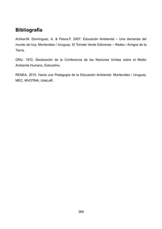 Bibliografía
Achkar,M. Domínguez, A. & Pesce,F. 2007. Educación Ambiental – Una demanda del
mundo de hoy. Montevideo / Uruguay: El Tomate Verde Ediciones – Redes / Amigos de la
Tierra.
ONU. 1972. Declaración de la Conferencia de las Naciones Unidas sobre el Medio
Ambiente Humano. Estocolmo.
RENEA. 2010. Hacia una Pedagogía de la Educación Ambiental. Montevideo / Uruguay.
MEC, MVOTMA, UdeLaR.
266
 