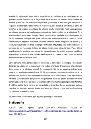apropiación interesante, pero vale la pena discutir su viabilidad y las condiciones en las
que sería viable. Sin duda hacer llegar la localidad al resto del mundo, visibilizándola por
Internet, puede ser una motivación importante, y entonces la discusión gira en torno a si
se puede plantear como competencia a nivel individual o colectivo. Otro tema, a partir del
“éxito” en la apropiación tecnológica del teléfono celular en el medio rural. La adopción de
tecnologías, como ya se ha planteado, depende de factores objetivos y subjetivos. En el
análisis sobre los mensajes de texto (SMS) consideramos que la facilidad de disponer del
celular, accesible, transportable, para comunicarse instantáneamente a distancia, se ve
potenciada por aspectos culturales. Muchas personas tienen integradas la lectura y la
escritura únicamente con fines utilitarios y enfrentan dificultades ante textos extensos: la
brevedad de los mensajes de texto se adapta mejor a sus competencias. Y por último,
una observación que tiene que ver con los usos culturales del medio: se puede establecer
una analogía entre el mensaje de texto y el telegrama, incorporado como forma tradicional
de comunicación en el medio rural.
Como corolario de las consideraciones anteriores, la apropiación tecnológica y la inclusión
digital de los adultos en el medio rural, ¿no podrán orientarse directamente a la extensión
de funciones en la telefonía celular? En Uruguay el 20% de los usuarios de Internet se
conecta por teléfono o tablet (Radar, 2012), ¿por qué no promover esa utilización en el
medio rural? Teniendo en cuenta la representación de la computadora como algo ajeno a
intereses y posibilidades por parte de las personas, quizá se podría plantear otro salto
tecnológico como el que se dio en la incorporación del celular sin pasar por el teléfono fijo.
El teléfono celular tiene frente a las computadoras la ventaja de ser un artefacto del que
ya existe apropiación, aunque sea en sus aspectos básicos, y que está continuamente
incorporando nuevas funciones.
No planteamos conclusiones, sólo apuntes para seguir pensando.
Bibliografía
AGESIC (2011). Agenda Digital 2011-2015 recuperada 10/7/12 de
http://www.agesic.gub.uy/innovaportal/v/1443/1/agesic/mapa_de_ruta:_agenda_digital_uru
guay_2011-2015.htm
275
 