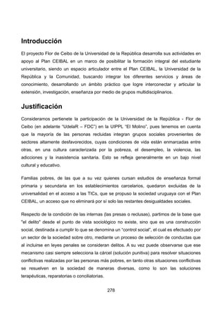 Introducción
El proyecto Flor de Ceibo de la Universidad de la República desarrolla sus actividades en
apoyo al Plan CEIBAL en un marco de posibilitar la formación integral del estudiante
universitario, siendo un espacio articulador entre el Plan CEIBAL, la Universidad de la
República y la Comunidad, buscando integrar los diferentes servicios y áreas de
conocimiento, desarrollando un ámbito práctico que logre interconectar y articular la
extensión, investigación, enseñanza por medio de grupos multidisciplinarios.
Justificación
Consideramos pertienete la participación de la Universidad de la República - Flor de
Ceibo (en adelante “UdelaR – FDC”) en la UIPPL “El Molino”, pues tenemos en cuenta
que la mayoría de las personas recluidas integran grupos sociales provenientes de
sectores altamente desfavorecidos, cuyas condiciones de vida están enmarcadas entre
otras, en una cultura caracterizada por la pobreza, el desempleo, la violencia, las
adicciones y la inasistencia sanitaria. Esto se refleja generalmente en un bajo nivel
cultural y educativo.
Familias pobres, de las que a su vez quienes cursan estudios de enseñanza formal
primaria y secundaria en los establecimientos carcelarios, quedaron excluidas de la
universalidad en el acceso a las TICs, que se propuso la sociedad uruguaya con el Plan
CEIBAL, un acceso que no eliminará por sí solo las restantes desigualdades sociales.
Respecto de la condición de las internas (las presas o reclusas), partimos de la base que
"el delito" desde el punto de vista sociológico no existe, sino que es una construcción
social, destinada a cumplir lo que se denomina un “control social”, el cual es efectuado por
un sector de la sociedad sobre otro, mediante un proceso de selección de conductas que
al incluirse en leyes penales se consideran delitos. A su vez puede observarse que ese
mecanismo casi siempre selecciona la cárcel (solución punitiva) para resolver situaciones
conflictivas realizadas por las personas más pobres, en tanto otras situaciones conflictivas
se resuelven en la sociedad de maneras diversas, como lo son las soluciones
terapéuticas, reparatorias o conciliatorias.
278
 
