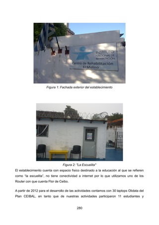 El establecimiento cuenta con espacio físico destinado a la educación al que se refieren
como “la escuelita”, no tiene conectividad a internet por lo que utilizamos uno de los
Router con que cuenta Flor de Ceibo.
A partir de 2012 para el desarrollo de las actividades contamos con 30 laptops Olidata del
Plan CEIBAL, en tanto que de nuestras actividades participaron 11 estudiantes y
280
Figura 2: "La Escuelita"
Figura 1: Fachada exterior del establecimiento
 
