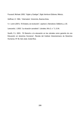 Foucault, Michael. 2005. “Vigilar y Castigar”, Siglo Veintiuno Editores, México.
Goffman, E. 1984.. “Internados”. Amorrortu, Buenos Aires.
V. I. Lenin (2001), “El Estado y la revolución”, capítulo 2, Barcelona: DeBarris, p. 20.
Lewcowitz, I. 2003. “La situación carcelaria”. Litorales. Año 2, n.° 3, 2-34.
Scarfó, F.J. 2003.. “El Derecho a la educación en las cárceles como garantía de una
Educación en derechos Humanos”, Revista del Instituto Interamericano de Derechos
Humanos, Nº 36, San José, Costa Rica.
288
 