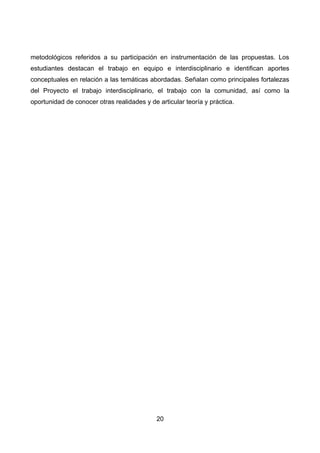 metodológicos referidos a su participación en instrumentación de las propuestas. Los
estudiantes destacan el trabajo en equipo e interdisciplinario e identifican aportes
conceptuales en relación a las temáticas abordadas. Señalan como principales fortalezas
del Proyecto el trabajo interdisciplinario, el trabajo con la comunidad, así como la
oportunidad de conocer otras realidades y de articular teoría y práctica.
20
 