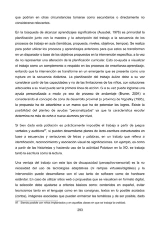 que podrían en otras circunstancias tomarse como secundarios o directamente no
considerarse relevantes.
En la búsqueda de alcanzar aprendizajes significativos (Ausubel, 1976) es primordial la
planificación junto con la maestra y la adscripción del trabajo a la secuencia de los
procesos de trabajo en aula (temáticas, propuesta, niveles, objetivos, tiempos). Se realiza
para poder utilizar los procesos y aprendizajes anteriores para que estos se transformen
en un disparador o base de los objetivos propuestos en la intervención específica, a la vez
de no representar una alteración de la planificación curricular. Esto co-ayuda a visualizar
el trabajo como un complemento o respaldo en los procesos de enseñanza-aprendizaje,
evitando que la intervención se transforme en un emergente que se presente como una
ruptura en la secuencia didáctica. La planificación del trabajo áulico debe a su vez
considerar partir de las capacidades y no de las limitaciones de los niños, con soluciones
adecuadas a su nivel puede ser la primera línea de acción. Si a su vez puede lograrse una
ayuda personalizada a modo ya sea de proceso de andamiaje (Bruner, 2004) o
considerando el concepto de zona de desarrollo proximal (o próximo) de Vigostky (1995),
la propuesta ha de adscribirse a un marco que ha de potenciar los logros. Existe la
posibilidad del planteo de ayudas “personalizadas” ya que la característica escolar
determina no más de ocho o nueve alumnos por nivel.
Si bien dada esta población es prácticamente imposible el trabajo a partir de juegos
verbales y auditivos97
, si pueden desarrollarse planes de lecto-escritura estructurados en
base a secuencias y seriaciones de letras y palabras, en un trabajo que refiera a
identificación, reconocimiento y asociación visual de significaciones. Un ejemplo, es como
a partir de las historietas y haciendo uso de la actividad Fototoon en la XO, se trabaja
tanto la escritura como la lectura.
Una ventaja del trabajo con este tipo de discapacidad (perceptivo-sensorial) es la no
necesidad del uso de tecnologías adaptativas (ni rampas virtuales/digitales) y la
intervención puede desarrollarse con el uso tanto de software como de hardware
estándar. En caso de utilizar sitios web o propuestas que se visualicen en formato digital,
la selección debe ajustarse a criterios básicos como: contenidos en español, evitar
tecnicismos tanto en el lenguaje como en las consignas, textos en lo posible acotados
(cortos), imágenes asociadas que puedan enmarcar las temáticas y de ser posible, dado
97 Siendo posible con niños implantados y en aquellas clases en que se trabaja la oralidad.
293
 