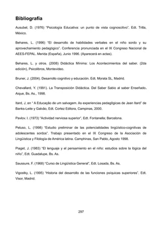 Bibliografía
Ausubel, D. (1976) “Psicología Educativa: un punto de vista cognoscitivo”. Edt. Trilla,
México.
Behares, L. (1996) “El desarrollo de habilidades verbales en el niño sordo y su
aprovechamiento pedagógico”. Conferencia pronunciada en el IX Congreso Nacional de
AEES-FEPAL. Merida (España), Junio 1996. (Aparecerá en actas).
Behares, L. y otros. (2008) Didáctica Mínima: Los Acontecimientos del saber. (2da
edición), Psicolibros, Montevideo.
Bruner, J. (2004). Desarrollo cognitivo y educación. Edt. Morata SL, Madrid.
Chevallard, Y. (1991). La Transposición Didáctica. Del Saber Sabio al saber Enseñado.
Aique, Bs. As., 1998.
Itard, J, en “ A Educaçâo de um salvagem. As experiencias pedagôgicas de Jean Itard” de
Banks-Leite y Galvâo, Edt. Cortez Editora, Campinas, 2000.
Pavlov. I. (1973) “Actividad nerviosa superior”, Edt. Fontanella; Barcelona.
Peluso, L. (1998) “Estudio preliminar de las potencialidades lingüístico-cognitivas de
adolescentes sordos”. Trabajo presentado en el IX Congreso de la Asociación de
Lingüística y Filología de América latina. Camphinas, San Pablo, Agosto 1998.
Piaget, J. (1983) “El lenguaje y el pensamiento en el niño: estudios sobre la lógica del
niño”, Edt. Guadalupe, Bs. As.
Saussure, F. (1968) “Curso de Lingüística General”, Edt. Losada, Bs. As.
Vigostky, L. (1995) “Historia del desarrollo de las funciones psíquicas superiores”. Edt.
Visor, Madrid.
297
 