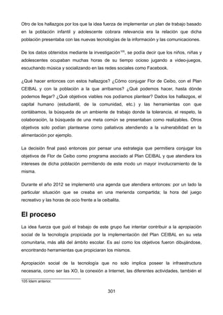 Otro de los hallazgos por los que la idea fuerza de implementar un plan de trabajo basado
en la población infantil y adolescente cobrara relevancia era la relación que dicha
población presentaba con las nuevas tecnologías de la información y las comunicaciones.
De los datos obtenidos mediante la investigación105
, se podía decir que los niños, niñas y
adolescentes ocupaban muchas horas de su tiempo ocioso jugando a video-juegos,
escuchando música y socializando en las redes sociales como Facebook.
¿Qué hacer entonces con estos hallazgos? ¿Cómo conjugar Flor de Ceibo, con el Plan
CEIBAL y con la población a la que arribamos? ¿Qué podemos hacer, hasta dónde
podemos llegar? ¿Qué objetivos viables nos podíamos plantear? Dados los hallazgos, el
capital humano (estudiantil, de la comunidad, etc.) y las herramientas con que
contábamos, la búsqueda de un ambiente de trabajo donde la tolerancia, el respeto, la
colaboración, la búsqueda de una meta común se presentaban como realizables. Otros
objetivos solo podían plantearse como paliativos atendiendo a la vulnerabilidad en la
alimentación por ejemplo.
La decisión final pasó entonces por pensar una estrategia que permitiera conjugar los
objetivos de Flor de Ceibo como programa asociado al Plan CEIBAL y que atendiera los
intereses de dicha población permitiendo de este modo un mayor involucramiento de la
misma.
Durante el año 2012 se implementó una agenda que atendiera entonces: por un lado la
particular situación que se creaba en una merienda compartida; la hora del juego
recreativo y las horas de ocio frente a la ceibalita.
El proceso
La idea fuerza que guió el trabajo de este grupo fue intentar contribuir a la apropiación
social de la tecnología propiciada por la implementación del Plan CEIBAL en su veta
comunitaria, más allá del ámbito escolar. Es así como los objetivos fueron dibujándose,
encontrando herramientas que propiciaran los mismos.
Apropiación social de la tecnología que no solo implica poseer la infraestructura
necesaria, como ser las XO, la conexión a Internet, las diferentes actividades, también el
105 Idem anterior.
301
 