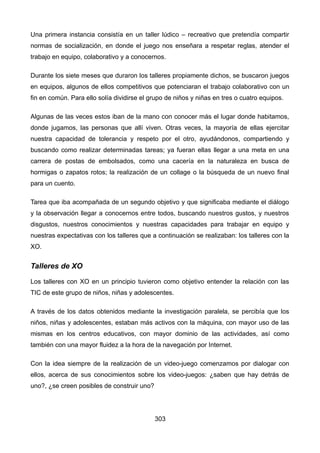 Una primera instancia consistía en un taller lúdico – recreativo que pretendía compartir
normas de socialización, en donde el juego nos enseñara a respetar reglas, atender el
trabajo en equipo, colaborativo y a conocernos.
Durante los siete meses que duraron los talleres propiamente dichos, se buscaron juegos
en equipos, algunos de ellos competitivos que potenciaran el trabajo colaborativo con un
fin en común. Para ello solía dividirse el grupo de niños y niñas en tres o cuatro equipos.
Algunas de las veces estos iban de la mano con conocer más el lugar donde habitamos,
donde jugamos, las personas que allí viven. Otras veces, la mayoría de ellas ejercitar
nuestra capacidad de tolerancia y respeto por el otro, ayudándonos, compartiendo y
buscando como realizar determinadas tareas; ya fueran ellas llegar a una meta en una
carrera de postas de embolsados, como una cacería en la naturaleza en busca de
hormigas o zapatos rotos; la realización de un collage o la búsqueda de un nuevo final
para un cuento.
Tarea que iba acompañada de un segundo objetivo y que significaba mediante el diálogo
y la observación llegar a conocernos entre todos, buscando nuestros gustos, y nuestros
disgustos, nuestros conocimientos y nuestras capacidades para trabajar en equipo y
nuestras expectativas con los talleres que a continuación se realizaban: los talleres con la
XO.
Talleres de XO
Los talleres con XO en un principio tuvieron como objetivo entender la relación con las
TIC de este grupo de niños, niñas y adolescentes.
A través de los datos obtenidos mediante la investigación paralela, se percibía que los
niños, niñas y adolescentes, estaban más activos con la máquina, con mayor uso de las
mismas en los centros educativos, con mayor dominio de las actividades, así como
también con una mayor fluidez a la hora de la navegación por Internet.
Con la idea siempre de la realización de un video-juego comenzamos por dialogar con
ellos, acerca de sus conocimientos sobre los video-juegos: ¿saben que hay detrás de
uno?, ¿se creen posibles de construir uno?
303
 