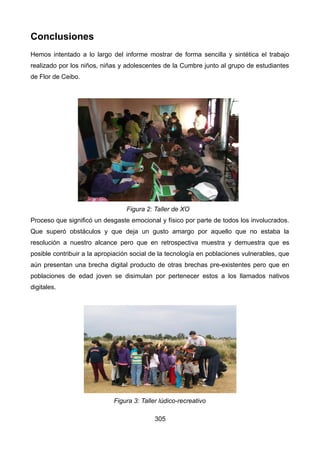 Conclusiones
Hemos intentado a lo largo del informe mostrar de forma sencilla y sintética el trabajo
realizado por los niños, niñas y adolescentes de la Cumbre junto al grupo de estudiantes
de Flor de Ceibo.
Proceso que significó un desgaste emocional y físico por parte de todos los involucrados.
Que superó obstáculos y que deja un gusto amargo por aquello que no estaba la
resolución a nuestro alcance pero que en retrospectiva muestra y demuestra que es
posible contribuir a la apropiación social de la tecnología en poblaciones vulnerables, que
aún presentan una brecha digital producto de otras brechas pre-existentes pero que en
poblaciones de edad joven se disimulan por pertenecer estos a los llamados nativos
digitales.
305
Figura 2: Taller de XO
Figura 3: Taller lúdico-recreativo
 