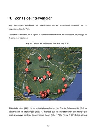 3. Zonas de intervención
Las actividades realizadas se distribuyeron en 60 localidades ubicadas en 11
departamentos del País.
Tal como se muestra en la Figura 3, la mayor concentración de actividades se produjo en
la zona metropolitana.
Figura 3. Mapa de actividades Flor de Ceibo 2012.
Más de la mitad (51%) de las actividades realizadas por Flor de Ceibo durante 2012 se
desarrollaron en Montevideo (Tabla 1) mientras que los departamentos del Interior que
realizaron mayor cantidad de actividades fueron Salto (11%) y Rivera (10%). Estos últimos
22
 