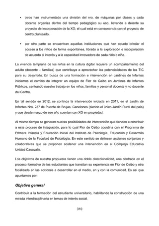 • otros han instrumentado una división del nro. de máquinas por clases y cada
docente organiza dentro del tiempo pedagógico su uso, llevando a delante su
proyecto de incorporación de la XO; el cual está en consonancia con el proyecto de
centro planteado.
• por otro parte se encuentran aquellas instituciones que han optado brindar el
acceso a los niños de forma espontánea, librado a la exploración e incorporación
de acuerdo al interés y a la capacidad innovadora de cada niño o niña.
La vivencia temprana de los niños en la cultura digital requiere un acompañamiento del
adulto (docente – familias) que contribuya a aprovechar las potencialidades de las TIC
para su desarrollo. En busca de una formación e intervención en Jardines de Infantes
iniciamos el camino de integrar un equipo de Flor de Ceibo en Jardines de Infantes
Públicos, centrando nuestro trabajo en los niños, familias y personal docente y no docente
del Centro.
En tal sentido en 2012, se continúa la intervención iniciada en 2011, en el Jardín de
Infantes Nro. 237 de Puente de Brujas, Canelones (siendo el único Jardín Rural del país)
y que desde marzo de ese año cuentan con XO en propiedad.
Al mismo tiempo se generan nuevas posibilidades de intervención que tienden a contribuir
a este proceso de integración, para lo cual Flor de Ceibo coordina con el Programa de
Primera Infancia y Educación Inicial del Instituto de Psicología, Educación y Desarrollo
Humano de la Facultad de Psicología. En este sentido se delinean acciones conjuntas y
colaborativas que se proponen sostener una intervención en el Complejo Educativo
Unidad Casavalle.
Los objetivos de nuestra propuesta tienen una doble direccionalidad, una centrada en el
proceso formativo de los estudiantes que transitan su experiencia en Flor de Ceibo y otra
focalizada en las acciones a desarrollar en el medio, en y con la comunidad. Es así que
apuntamos por:
Objetivo general
Contribuir a la formación del estudiante universitario, habilitando la construcción de una
mirada interdisciplinaria en temas de interés social.
310
 