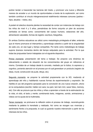 podían tender a trascender las barreras del miedo, y promover una nueva y diferente
manera de acceder a un mundo de oportunidades a través de la exploración, así como
también contribuir al vínculo intergeneracional redefiniendo intereses comunes (padres -
hijos, abuelos – nietos, etc).
A posteri el colectivo docente planteo la necesidad de contar con instancias de trabajo con
los niños de nivel 4 y 5 años, pensándose de forma conjunta un plan de acciones
centrados en temas como: conocimiento del cuerpo humano, estaciones del año,
alimentación saludable, formas de registro: escritura, fotografías.
En ambos Centros educativos se utilizó como metodología privilegiada el taller, entiendo
que el mismo promueve el intercambio y aprendizaje colectivo a partir de la singularidad
de cada uno, en ese lugar y tiempo compartido. Por tanto como metodología de trabajo
supone diversos momentos dentro del tiempo estipulado para la actividad. Por lo que
todas las propuestas fueron trabajadas con el siguiente dispositivo:
Primer momento: presentación del tema a trabajar. Se propone una dinámica de
relevamiento o estado de situación de los conocimientos del grupo en referencia al
mismo. Constaba de un trabajo desde lo concreto, mediado por lo lúdico, lo expresivo y
cognitivo, poniendo atención en el proceso por el cual generaban un producto (registro de
ideas, mural, construcción de puzle, dibujo, etc).
Segundo momento: se propone la actividad propiamente con la XO, mediando el
aprendizaje del niño y habilitando nuevas formas de experimentación y expresión. Se
habilita el uso del programa apropiado para la concreción de una nueva creación, ahora
en la computadora (escribir, hablar con sara, tux pain, tam tam mini, sacar fotos, memory,
etc). Con ello se procura que los niños y niñas a aprendan a través de la estimulación de
la vista, el oído, el tacto y mente; combinando texto, imágenes, sonido, animaciones y
videos con la ayuda de la multimedia.
Tercer momento: se promueve la reflexión sobre el proceso de trabajo, reconstruyendo
mediante la palabra lo transitado y realizado. Así como se recogen sus vivencias y
sentimiento frente a la propuesta, lo cual va guiando nuestra intervención a partir de los
intereses de los niños.
312
 