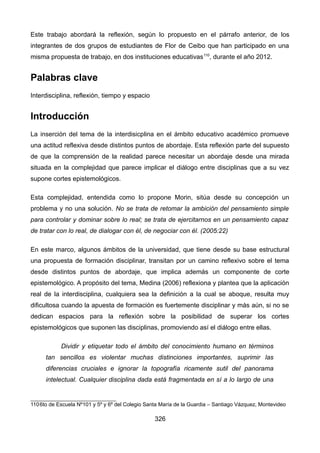 Este trabajo abordará la reflexión, según lo propuesto en el párrafo anterior, de los
integrantes de dos grupos de estudiantes de Flor de Ceibo que han participado en una
misma propuesta de trabajo, en dos instituciones educativas110
, durante el año 2012.
Palabras clave
Interdisciplina, reflexión, tiempo y espacio
Introducción
La inserción del tema de la interdisicplina en el ámbito educativo académico promueve
una actitud reflexiva desde distintos puntos de abordaje. Esta reflexión parte del supuesto
de que la comprensión de la realidad parece necesitar un abordaje desde una mirada
situada en la complejidad que parece implicar el diálogo entre disciplinas que a su vez
supone cortes epistemológicos.
Esta complejidad, entendida como lo propone Morin, sitúa desde su concepción un
problema y no una solución. No se trata de retomar la ambición del pensamiento simple
para controlar y dominar sobre lo real; se trata de ejercitarnos en un pensamiento capaz
de tratar con lo real, de dialogar con él, de negociar con él. (2005:22)
En este marco, algunos ámbitos de la universidad, que tiene desde su base estructural
una propuesta de formación disciplinar, transitan por un camino reflexivo sobre el tema
desde distintos puntos de abordaje, que implica además un componente de corte
epistemológico. A propósito del tema, Medina (2006) reflexiona y plantea que la aplicación
real de la interdisciplina, cualquiera sea la definición a la cual se aboque, resulta muy
dificultosa cuando la apuesta de formación es fuertemente disciplinar y más aún, si no se
dedican espacios para la reflexión sobre la posibilidad de superar los cortes
epistemológicos que suponen las disciplinas, promoviendo así el diálogo entre ellas.
Dividir y etiquetar todo el ámbito del conocimiento humano en términos
tan sencillos es violentar muchas distinciones importantes, suprimir las
diferencias cruciales e ignorar la topografía ricamente sutil del panorama
intelectual. Cualquier disciplina dada está fragmentada en sí a lo largo de una
1106to de Escuela Nº101 y 5º y 6º del Colegio Santa María de la Guardia – Santiago Vázquez, Montevideo
326
 