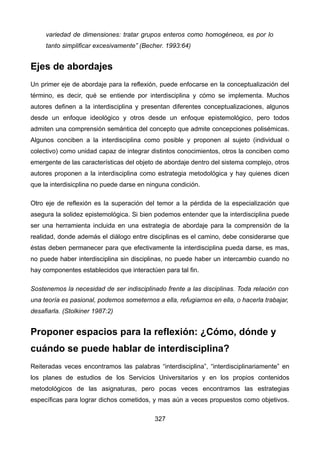 variedad de dimensiones: tratar grupos enteros como homogéneos, es por lo
tanto simplificar excesivamente” (Becher. 1993:64)
Ejes de abordajes
Un primer eje de abordaje para la reflexión, puede enfocarse en la conceptualización del
término, es decir, qué se entiende por interdisciplina y cómo se implementa. Muchos
autores definen a la interdisciplina y presentan diferentes conceptualizaciones, algunos
desde un enfoque ideológico y otros desde un enfoque epistemológico, pero todos
admiten una comprensión semántica del concepto que admite concepciones polisémicas.
Algunos conciben a la interdisciplina como posible y proponen al sujeto (individual o
colectivo) como unidad capaz de integrar distintos conocimientos, otros la conciben como
emergente de las características del objeto de abordaje dentro del sistema complejo, otros
autores proponen a la interdisciplina como estrategia metodológica y hay quienes dicen
que la interdisicplina no puede darse en ninguna condición.
Otro eje de reflexión es la superación del temor a la pérdida de la especialización que
asegura la solidez epistemológica. Si bien podemos entender que la interdisciplina puede
ser una herramienta incluida en una estrategia de abordaje para la comprensión de la
realidad, donde además el diálogo entre disciplinas es el camino, debe considerarse que
éstas deben permanecer para que efectivamente la interdisciplina pueda darse, es mas,
no puede haber interdisciplina sin disciplinas, no puede haber un intercambio cuando no
hay componentes establecidos que interactúen para tal fin.
Sostenemos la necesidad de ser indisciplinado frente a las disciplinas. Toda relación con
una teoría es pasional, podemos someternos a ella, refugiarnos en ella, o hacerla trabajar,
desafiarla. (Stolkiner 1987:2)
Proponer espacios para la reflexión: ¿Cómo, dónde y
cuándo se puede hablar de interdisciplina?
Reiteradas veces encontramos las palabras “interdisciplina”, “interdisciplinariamente” en
los planes de estudios de los Servicios Universitarios y en los propios contenidos
metodológicos de las asignaturas, pero pocas veces encontramos las estrategias
específicas para lograr dichos cometidos, y mas aún a veces propuestos como objetivos.
327
 