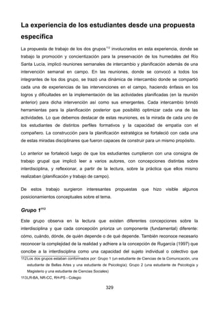 La experiencia de los estudiantes desde una propuesta
específica
La propuesta de trabajo de los dos grupos112
involucrados en esta experiencia, donde se
trabajo la promoción y concientización para la preservación de los humedales del Río
Santa Lucía, implicó reuniones semanales de intercambio y planificación además de una
intervención semanal en campo. En las reuniones, donde se convocó a todos los
integrantes de los dos grupo, se trazó una dinámica de intercambio donde se compartió
cada una de experiencias de las intervenciones en el campo, haciendo énfasis en los
logros y dificultades en la implementación de las actividades planificadas (en la reunión
anterior) para dicha intervención así como sus emergentes. Cada intercambio brindó
herramientas para la planificación posterior que posibilitó optimizar cada una de las
actividades. Lo que debemos destacar de estas reuniones, es la mirada de cada uno de
los estudiantes de distintos perfiles formativos y la capacidad de empatía con el
compañero. La construcción para la planificación estratégica se fortaleció con cada una
de estas miradas disciplinares que fueron capaces de construir para un mismo propósito.
Lo anterior se fortaleció luego de que los estudiantes cumplieron con una consigna de
trabajo grupal que implicó leer a varios autores, con concepciones distintas sobre
interdisciplina, y reflexionar, a partir de la lectura, sobre la práctica que ellos mismo
realizaban (planificación y trabajo de campo).
De estos trabajo surgieron interesantes propuestas que hizo visible algunos
posicionamientos conceptuales sobre el tema.
Grupo 1113
Este grupo observa en la lectura que existen diferentes concepciones sobre la
interdisciplina y que cada concepción prioriza un componente (fundamental) diferente:
cómo, cuándo, dónde, de quién depende o de qué depende. También reconoce necesario
reconocer la complejidad de la realidad y adhiere a la concepción de Rugarcía (1997) que
concibe a la interdisciplina como una capacidad del sujeto individual o colectivo que
112Los dos grupos estaban conformados por: Grupo 1 (un estudiante de Ciencias de la Comunicación, una
estudiante de Bellas Artes y una estudiante de Psicología); Grupo 2 (una estudiante de Psicología y
Magisterio y una estudiante de Ciencias Sociales)
113LR-BA, NR-CC, RH-PS - Colegio
329
 