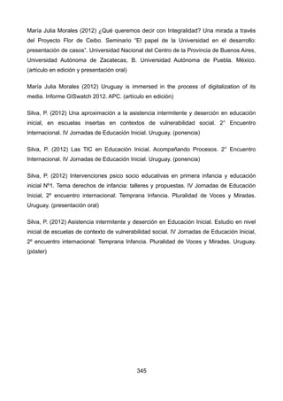 María Julia Morales (2012) ¿Qué queremos decir con Integralidad? Una mirada a través
del Proyecto Flor de Ceibo. Seminario “El papel de la Universidad en el desarrollo:
presentación de casos”. Universidad Nacional del Centro de la Provincia de Buenos Aires,
Universidad Autónoma de Zacatecas, B. Universidad Autónoma de Puebla. México.
(artículo en edición y presentación oral)
María Julia Morales (2012) Uruguay is immersed in the process of digitalization of its
media. Informe GISwatch 2012. APC. (artículo en edición)
Silva, P. (2012) Una aproximación a la asistencia intermitente y deserción en educación
inicial, en escuelas insertas en contextos de vulnerabilidad social. 2° Encuentro
Internacional. IV Jornadas de Educación Inicial. Uruguay. (ponencia)
Silva, P. (2012) Las TIC en Educación Inicial. Acompañando Procesos. 2° Encuentro
Internacional. IV Jornadas de Educación Inicial. Uruguay. (ponencia)
Silva, P. (2012) Intervenciones psico socio educativas en primera infancia y educación
inicial Nº1. Tema derechos de infancia: talleres y propuestas. IV Jornadas de Educación
Inicial, 2º encuentro internacional: Temprana Infancia. Pluralidad de Voces y Miradas.
Uruguay. (presentación oral)
Silva, P. (2012) Asistencia intermitente y deserción en Educación Inicial. Estudio en nivel
inicial de escuelas de contexto de vulnerabilidad social. IV Jornadas de Educación Inicial,
2º encuentro internacional: Temprana Infancia. Pluralidad de Voces y Miradas. Uruguay.
(póster)
345
 