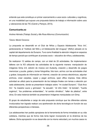 entiende que esta constituye un primer acercamiento a usos socio- culturales y cognitivos,
en una modalidad que supuso una propuesta básica de trabajo e información sobre usos
y valoraciones de las TIC (Cairoli y Pereyra, 2013).
Comunicarte.xo
Andrea Hémala (Trabajo Social) y Ma Rosa Albornoz (Comunicación)
Tutora: Mariel Cisneros
La propuesta se desarrolló en el Club de Niños y Espacio Adolescente “Arco Iris”,
perteneciente al “Instituto del Niño y el Adolescente del Uruguay” (INAU) ubicado en la
capital del departamento de Durazno. Tuvo como finalidad la atención integral en espacios
de tiempo parcial que contribuyen al proceso socio – educativo de niños y adolescentes.
Se realizaron 12 salidas de campo, con un total de 20 actividades. Se implementaron
talleres con la XO utilizando las actividades de la siguiente manera: manipulación de
imágenes Gimp 2.6, edición de música con Audacity, creación y desarrollo de juegos
memorizar y puzzle, grabar y tomar fotografías, foto toon, ad-hoc con las actividades chat
y grabar, búsqueda de información en Internet, creación de correos electrónicos, adjuntar
archivos, crear carpetas, copiar y pegar archivos, open office impress. Esta última
actividad se utilizó para la presentación de los trabajos finales con temas a elección por
cada adolescente, donde se presentaron trabajos sobre: “mi ciudad Durazno”, “Club Arco
Iris”, “la maestra Laura y gimnasia”, “la escuela”, “el niño triste”, “el boniato”, “huerta
orgánica”, “los problemas ambientales”, “el cambio climático”, “taller de plástica”, entre
otros. En esta instancia también se presentaron Imágenes manipuladas con Gimp.
El grupo de estudiantes a cargo de esta propuesta concluye que los diferentes actores
involucrados han logrado realizar una aprehensión de dicha tecnología en función de sus
diferentes perspectivas e intereses.
Los adolescentes han podido apropiarse de la herramienta de forma inmediata en su vida
cotidiana, mientras que de forma más lenta logran incorporarla en la dinámica de los
talleres. Dicha apropiación no se desarrolla con la misma velocidad y en muchos casos no
36
 