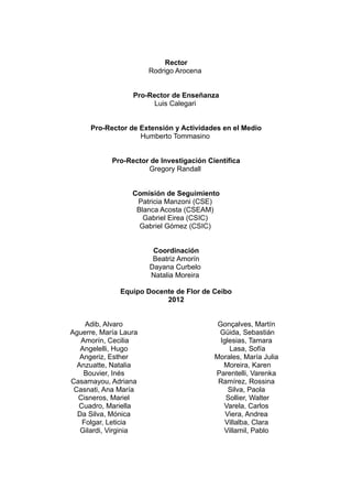 Rector
Rodrigo Arocena
Pro-Rector de Enseñanza
Luis Calegari
Pro-Rector de Extensión y Actividades en el Medio
Humberto Tommasino
Pro-Rector de Investigación Científica
Gregory Randall
Comisión de Seguimiento
Patricia Manzoni (CSE)
Blanca Acosta (CSEAM)
Gabriel Eirea (CSIC)
Gabriel Gómez (CSIC)
Coordinación
Beatriz Amorín
Dayana Curbelo
Natalia Moreira
Equipo Docente de Flor de Ceibo
2012
Adib, Alvaro
Aguerre, María Laura
Amorín, Cecilia
Angelelli, Hugo
Angeriz, Esther
Anzuatte, Natalia
Bouvier, Inés
Casamayou, Adriana
Casnati, Ana María
Cisneros, Mariel
Cuadro, Mariella
Da Silva, Mónica
Folgar, Leticia
Gilardi, Virginia
Gonçalves, Martín
Güida, Sebastián
Iglesias, Tamara
Lasa, Sofía
Morales, María Julia
Moreira, Karen
Parentelli, Varenka
Ramírez, Rossina
Silva, Paola
Sollier, Walter
Varela, Carlos
Viera, Andrea
Villalba, Clara
Villamil, Pablo
 