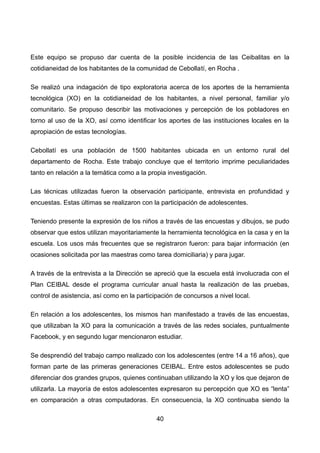 Este equipo se propuso dar cuenta de la posible incidencia de las Ceibalitas en la
cotidianeidad de los habitantes de la comunidad de Cebollatí, en Rocha .
Se realizó una indagación de tipo exploratoria acerca de los aportes de la herramienta
tecnológica (XO) en la cotidianeidad de los habitantes, a nivel personal, familiar y/o
comunitario. Se propuso describir las motivaciones y percepción de los pobladores en
torno al uso de la XO, así como identificar los aportes de las instituciones locales en la
apropiación de estas tecnologías.
Cebollatí es una población de 1500 habitantes ubicada en un entorno rural del
departamento de Rocha. Este trabajo concluye que el territorio imprime peculiaridades
tanto en relación a la temática como a la propia investigación.
Las técnicas utilizadas fueron la observación participante, entrevista en profundidad y
encuestas. Estas últimas se realizaron con la participación de adolescentes.
Teniendo presente la expresión de los niños a través de las encuestas y dibujos, se pudo
observar que estos utilizan mayoritariamente la herramienta tecnológica en la casa y en la
escuela. Los usos más frecuentes que se registraron fueron: para bajar información (en
ocasiones solicitada por las maestras como tarea domiciliaria) y para jugar.
A través de la entrevista a la Dirección se apreció que la escuela está involucrada con el
Plan CEIBAL desde el programa curricular anual hasta la realización de las pruebas,
control de asistencia, así como en la participación de concursos a nivel local.
En relación a los adolescentes, los mismos han manifestado a través de las encuestas,
que utilizaban la XO para la comunicación a través de las redes sociales, puntualmente
Facebook, y en segundo lugar mencionaron estudiar.
Se desprendió del trabajo campo realizado con los adolescentes (entre 14 a 16 años), que
forman parte de las primeras generaciones CEIBAL. Entre estos adolescentes se pudo
diferenciar dos grandes grupos, quienes continuaban utilizando la XO y los que dejaron de
utilizarla. La mayoría de estos adolescentes expresaron su percepción que XO es “lenta”
en comparación a otras computadoras. En consecuencia, la XO continuaba siendo la
40
 