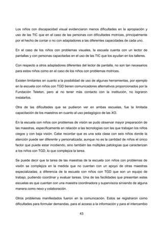 Los niños con discapacidad visual evidenciaron menos dificultades en la apropiación y
uso de las TIC que en el caso de las personas con dificultades motrices, principalmente
por el hecho de contar o no con adaptadores a las diferentes capacidades de cada uno.
En el caso de los niños con problemas visuales, la escuela cuenta con un lector de
pantallas y con personas capacitadas en el uso de las TIC que los ayudan en los talleres.
Con respecto a otros adaptadores diferentes del lector de pantalla, no son tan necesarios
para estos niños como en el caso de los niños con problemas motrices.
Existen limitantes en cuanto a la posibilidad de uso de algunas herramientas, por ejemplo
en la escuela con niños con TGD tienen comunicadores alternativos proporcionados por la
Fundación Teleton, pero al no tener más contacto con la institución, no lograron
instalarlos.
Otra de las dificultades que se pudieron ver en ambas escuelas, fue la limitada
capacitación de los maestros en cuanto al uso pedagógico de las XO.
En la escuela con niños con problemas de visión se pudo observar mayor preparación de
las maestras, específicamente en relación a las tecnologías con las que trabajan los niños
ciegos y con baja visión. Cabe recordar que es una sola clase con seis niños donde la
atención puede ser diferente y personalizada; aunque no es la cantidad de niños el único
factor que puede estar incidiendo, sino también las múltiples patologías que caracterizan
a los niños con TGD, lo que complejiza la tarea.
Se puede decir que la tarea de las maestras de la escuela con niños con problemas de
visión se complejiza en la medida que no cuentan con un apoyo de otras maestras
especializadas; a diferencia de la escuela con niños con TGD que son un equipo de
trabajo, pudiendo coordinar y evaluar tareas. Una de las facilidades que presentan estas
escuelas es que cuentan con una maestra coordinadora y supervisora sirviendo de alguna
manera como nexo y colaboración.
Otros problemas manifestados fueron en la comunicación. Estos se registraron como
dificultades para formular demandas, para el acceso a la información y para el intercambio
43
 