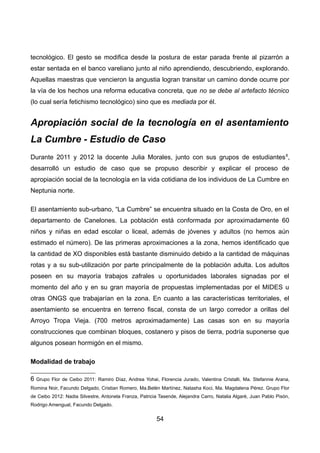 tecnológico. El gesto se modifica desde la postura de estar parada frente al pizarrón a
estar sentada en el banco vareliano junto al niño aprendiendo, descubriendo, explorando.
Aquellas maestras que vencieron la angustia logran transitar un camino donde ocurre por
la vía de los hechos una reforma educativa concreta, que no se debe al artefacto técnico
(lo cual sería fetichismo tecnológico) sino que es mediada por él.
Apropiación social de la tecnología en el asentamiento
La Cumbre - Estudio de Caso
Durante 2011 y 2012 la docente Julia Morales, junto con sus grupos de estudiantes6
,
desarrolló un estudio de caso que se propuso describir y explicar el proceso de
apropiación social de la tecnología en la vida cotidiana de los individuos de La Cumbre en
Neptunia norte.
El asentamiento sub-urbano, “La Cumbre” se encuentra situado en la Costa de Oro, en el
departamento de Canelones. La población está conformada por aproximadamente 60
niños y niñas en edad escolar o liceal, además de jóvenes y adultos (no hemos aún
estimado el número). De las primeras aproximaciones a la zona, hemos identificado que
la cantidad de XO disponibles está bastante disminuido debido a la cantidad de máquinas
rotas y a su sub-utilización por parte principalmente de la población adulta. Los adultos
poseen en su mayoría trabajos zafrales u oportunidades laborales signadas por el
momento del año y en su gran mayoría de propuestas implementadas por el MIDES u
otras ONGS que trabajarían en la zona. En cuanto a las características territoriales, el
asentamiento se encuentra en terreno fiscal, consta de un largo corredor a orillas del
Arroyo Tropa Vieja. (700 metros aproximadamente) Las casas son en su mayoría
construcciones que combinan bloques, costanero y pisos de tierra, podría suponerse que
algunos posean hormigón en el mismo.
Modalidad de trabajo
6 Grupo Flor de Ceibo 2011: Ramiro Díaz, Andrea Yohai, Florencia Jurado, Valentina Cristalli, Ma. Stefannie Arana,
Romina Noir, Facundo Delgado, Cristian Romero, Ma.Belén Martínez, Natasha Koci, Ma. Magdalena Pérez. Grupo Flor
de Ceibo 2012: Nadia Silvestre, Antonela Franza, Patricia Tasende, Alejandra Carro, Natalia Algaré, Juan Pablo Pisón,
Rodrigo Amengual, Facundo Delgado.
54
 