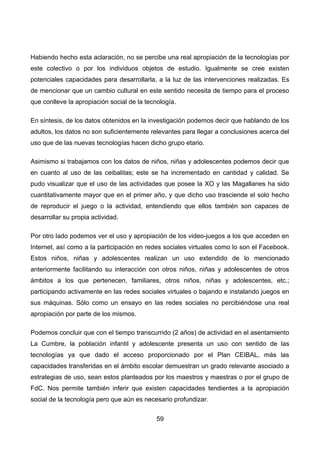 Habiendo hecho esta aclaración, no se percibe una real apropiación de la tecnologías por
este colectivo o por los individuos objetos de estudio. Igualmente se cree existen
potenciales capacidades para desarrollarla, a la luz de las intervenciones realizadas. Es
de mencionar que un cambio cultural en este sentido necesita de tiempo para el proceso
que conlleve la apropiación social de la tecnología.
En síntesis, de los datos obtenidos en la investigación podemos decir que hablando de los
adultos, los datos no son suficientemente relevantes para llegar a conclusiones acerca del
uso que de las nuevas tecnologías hacen dicho grupo etario.
Asimismo si trabajamos con los datos de niños, niñas y adolescentes podemos decir que
en cuanto al uso de las ceibalitas; este se ha incrementado en cantidad y calidad. Se
pudo visualizar que el uso de las actividades que posee la XO y las Magallanes ha sido
cuantitativamente mayor que en el primer año, y que dicho uso trasciende el solo hecho
de reproducir el juego o la actividad, entendiendo que ellos también son capaces de
desarrollar su propia actividad.
Por otro lado podemos ver el uso y apropiación de los video-juegos a los que acceden en
Internet, así como a la participación en redes sociales virtuales como lo son el Facebook.
Estos niños, niñas y adolescentes realizan un uso extendido de lo mencionado
anteriormente facilitando su interacción con otros niños, niñas y adolescentes de otros
ámbitos a los que pertenecen, familiares, otros niños, niñas y adolescentes, etc.;
participando activamente en las redes sociales virtuales o bajando e instalando juegos en
sus máquinas. Sólo como un ensayo en las redes sociales no percibiéndose una real
apropiación por parte de los mismos.
Podemos concluir que con el tiempo transcurrido (2 años) de actividad en el asentamiento
La Cumbre, la población infantil y adolescente presenta un uso con sentido de las
tecnologías ya que dado el acceso proporcionado por el Plan CEIBAL, más las
capacidades transferidas en el ámbito escolar demuestran un grado relevante asociado a
estrategias de uso, sean estos planteados por los maestros y maestras o por el grupo de
FdC. Nos permite también inferir que existen capacidades tendientes a la apropiación
social de la tecnología pero que aún es necesario profundizar.
59
 