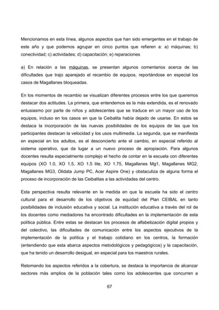 Mencionamos en esta línea, algunos aspectos que han sido emergentes en el trabajo de
este año y que podemos agrupar en cinco puntos que refieren a: a) máquinas; b)
conectividad; c) actividades; d) capacitación; e) reparaciones
a) En relación a las máquinas, se presentan algunos comentarios acerca de las
dificultades que trajo aparejado el recambio de equipos, reportándose en especial los
casos de Magallanes bloqueadas.
En los momentos de recambio se visualizan diferentes procesos entre los que queremos
destacar dos actitudes. La primera, que entendemos es la más extendida, es el renovado
entusiasmo por parte de niños y adolescentes que se traduce en un mayor uso de los
equipos, incluso en los casos en que la Ceibalita había dejado de usarse. En estos se
destaca la incorporación de las nuevas posibilidades de los equipos de las que los
participantes destacan la velocidad y los usos multimedia. La segunda, que se manifiesta
en especial en los adultos, es el desconcierto ante el cambio, en especial referido al
sistema operativo, que da lugar a un nuevo proceso de apropiación. Para algunos
docentes resulta especialmente complejo el hecho de contar en la escuela con diferentes
equipos (XO 1.0, XO 1.5, XO 1.5 lite, XO 1.75, Magallanes Mg1, Magallanes MG2,
Magallanes MG3, Olidata Jump PC, Acer Aspire One) y obstaculiza de alguna forma el
proceso de incorporación de las Ceibalitas a las actividades del centro.
Esta perspectiva resulta relevante en la medida en que la escuela ha sido el centro
cultural para el desarrollo de los objetivos de equidad del Plan CEIBAL en tanto
posibilidades de inclusión educativa y social. La institución educativa a través del rol de
los docentes como mediadores ha encontrado dificultades en la implementación de esta
política pública. Entre estas se destacan los procesos de alfabetización digital propios y
del colectivo, las dificultades de comunicación entre los aspectos ejecutivos de la
implementación de la política y el trabajo cotidiano en los centros, la formación
(entendiendo que esta abarca aspectos metodológicos y pedagógicos) y la capacitación,
que ha tenido un desarrollo desigual, en especial para los maestros rurales.
Retomando los aspectos referidos a la cobertura, se destaca la importancia de alcanzar
sectores más amplios de la población tales como los adolescentes que concurren a
67
 
