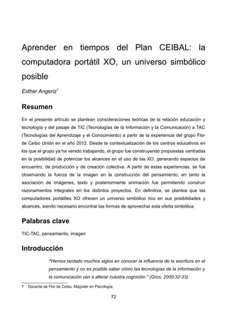 Aprender en tiempos del Plan CEIBAL: la
computadora portátil XO, un universo simbólico
posible
Esther Angeriz7
Resumen
En el presente artículo se plantean consideraciones teóricas de la relación educación y
tecnología y del pasaje de TIC (Tecnologías de la Información y la Comunicación) a TAC
(Tecnologías del Aprendizaje y el Conocimiento) a partir de la experiencia del grupo Flor
de Ceibo Unión en el año 2012. Desde la contextualización de los centros educativos en
los que el grupo ya ha venido trabajando, el grupo fue construyendo propuestas centradas
en la posibilidad de potenciar los alcances en el uso de las XO, generando espacios de
encuentro, de producción y de creación colectiva. A partir de estas experiencias, se fue
observando la fuerza de la imagen en la construcción del pensamiento, en tanto la
asociación de imágenes, texto y posteriormente animación fue permitiendo construir
razonamientos integrales en los distintos proyectos. En definitiva, se plantea que las
computadores portátiles XO ofrecen un universo simbólico rico en sus posibilidades y
alcances, siendo necesario encontrar las formas de aprovechar esta oferta simbólica.
Palabras clave
TIC-TAC, pensamiento, imagen
Introducción
“Hemos tardado muchos siglos en conocer la influencia de la escritura en el
pensamiento y no es posible saber cómo las tecnologías de la información y
la comunicación van a alterar nuestra cognición “ (Gros, 2000:32-33).
7 Docente de Flor de Ceibo, Magíster en Psicología.
72
 
