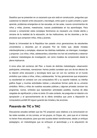 Desafíos que se presentan en un escenario que aún está en construcción, preguntas que
cuestionan la relación entre educación y tecnología, entre quien (o quién) enseña y quien
aprende, problemas emergentes en las escuelas, en las aulas, nuevos conocimientos de
niños y niñas, jóvenes, maestros/as, nuevas posibilidades en los aprendizajes. Para
conocer y comprender estos complejos fenómenos es necesario una mirada atenta y
cercana de la realidad de la educación, de las instituciones, de los docentes y de los
procesos que componen niños, niñas y jóvenes.
Desde la Universidad de la República han pasado cinco generaciones de estudiantes
universitarios y docentes por el proyecto Flor de Ceibo que, desde miradas
interdisciplinarias y complejas, observan las distintas realidades, se interrogan, investigan
y proponen. Los niños, niñas, adolescentes y docentes nos han ido enseñando a observar
y elaborar metodologías de investigación, así como modelos de comprensión desde la
plena implicancia.
A cinco años del comienzo del Plan, a través de distintas metodologías -observación
participante, entrevistas, narraciones- hemos podido constatar que uno de los efectos de
la relación entre educación y tecnología tiene que ver con los cambios en el mundo
simbólico que rodea a niños, niñas y adolescentes. Ya hay generaciones que empezaron
su escolaridad en contacto con una computadora XO y su soporte material, su interfaz
gráfica Sugar y muchas actividades lúdicas y educativas forman parte de su universo
simbólico. Niños y niñas de nuestras escuelas públicas y algunas privadas conocen los
programas, íconos, símbolos que representan actividades posibles, muchas de ellas
cargadas de significación y otras no tanto. En este contexto, las preguntas en relación a la
apropiación y al aprovechamiento de la oferta simbólica que pone a disposición la
computadora portátil XO siguen guiando las miradas y las acciones.
Pasando de TIC a TAC
Discusiones actuales señalan que las TIC proponen usos relativos a la comunicación en
las redes sociales, en los correos, en los grupos, en Skype, etc., pero que en sí mismas
no tienen fines educativos; para que esto suceda deben transformarse, desde un enfoque
pedagógico, en metodologías que se enfoquen al aprendizaje y a la adquisición de
73
 