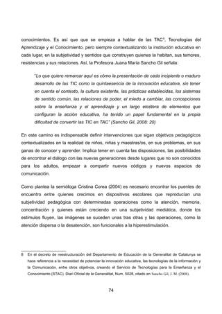 conocimientos. Es así que que se empieza a hablar de las TAC8
, Tecnologías del
Aprendizaje y el Conocimiento, pero siempre contextualizando la institución educativa en
cada lugar, en la subjetividad y sentidos que construyen quienes la habitan, sus temores,
resistencias y sus relaciones. Así, la Profesora Juana María Sancho Gil señala:
“Lo que quiero remarcar aquí es cómo la presentación de cada incipiente o maduro
desarrollo de las TIC como la quintaesencia de la innovación educativa, sin tener
en cuenta el contexto, la cultura existente, las prácticas establecidas, los sistemas
de sentido común, las relaciones de poder, el miedo a cambiar, las concepciones
sobre la enseñanza y el aprendizaje y un largo etcétera de elementos que
configuran la acción educativa, ha tenido un papel fundamental en la propia
dificultad de convertir las TIC en TAC” (Sancho Gil, 2008: 20)
En este camino es indispensable definir intervenciones que sigan objetivos pedagógicos
contextualizados en la realidad de niños, niñas y maestras/os, en sus problemas, en sus
ganas de conocer y aprender. Implica tener en cuenta las disposiciones, las posibilidades
de encontrar el diálogo con las nuevas generaciones desde lugares que no son conocidos
para los adultos, empezar a compartir nuevos códigos y nuevos espacios de
comunicación.
Como plantea la semióloga Cristina Corea (2004) es necesario encontrar los puentes de
encuentro entre quienes crecimos en dispositivos escolares que reproducían una
subjetividad pedagógica con determinadas operaciones como la atención, memoria,
concentración y quienes están creciendo en una subjetividad mediática, donde los
estímulos fluyen, las imágenes se suceden unas tras otras y las operaciones, como la
atención dispersa o la desatención, son funcionales a la hiperestimulación.
8 En el decreto de reestructuración del Departamento de Educación de la Generalitat de Catalunya se
hace referencia a la necesidad de potenciar la innovación educativa, las tecnologías de la información y
la Comunicación, entre otros objetivos, creando el Servicio de Tecnologías para la Enseñanza y el
Conocimiento (STAC). Diari Oficial de la Generalitat, Num. 5028, citado en Sancho Gil, J. M. (2008).
74
 