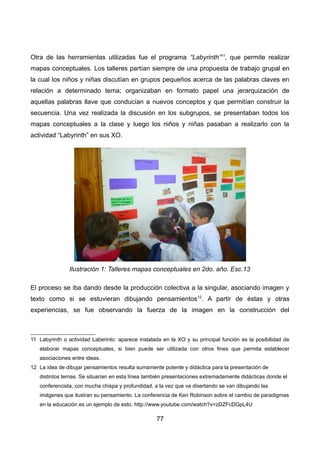Otra de las herramientas utilizadas fue el programa “Labyrinth”11
, que permite realizar
mapas conceptuales. Los talleres partían siempre de una propuesta de trabajo grupal en
la cual los niños y niñas discutían en grupos pequeños acerca de las palabras claves en
relación a determinado tema; organizaban en formato papel una jerarquización de
aquellas palabras llave que conducían a nuevos conceptos y que permitían construir la
secuencia. Una vez realizada la discusión en los subgrupos, se presentaban todos los
mapas conceptuales a la clase y luego los niños y niñas pasaban a realizarlo con la
actividad “Labyrinth” en sus XO.
El proceso se iba dando desde la producción colectiva a la singular, asociando imagen y
texto como si se estuvieran dibujando pensamientos12
. A partir de éstas y otras
experiencias, se fue observando la fuerza de la imagen en la construcción del
11 Labyrinth o actividad Laberinto: aparece instalada en la XO y su principal función es la posibilidad de
elaborar mapas conceptuales, si bien puede ser utilizada con otros fines que permita establecer
asociaciones entre ideas.
12 La idea de dibujar pensamientos resulta sumamente potente y didáctica para la presentación de
distintos temas. Se situarían en esta línea también presentaciones extremadamente didácticas donde el
conferencista, con mucha chispa y profundidad, a la vez que va disertando se van dibujando las
imágenes que ilustran su pensamiento. La conferencia de Ken Robinson sobre el cambio de paradigmas
en la educación es un ejemplo de esto. http://www.youtube.com/watch?v=zDZFcDGpL4U
77
Ilustración 1: Talleres mapas conceptuales en 2do. año. Esc.13
 