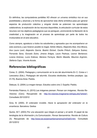 En definitiva, las computadoras portátiles XO ofrecen un universo simbólico rico en sus
posibilidades y alcances y la forma de aprovechar esta oferta simbólica pasa por generar
espacios de producción colectiva y singular donde se potencien los aprendizajes
colaborativos, la exploración de los recursos disponibles, la articulación curricular de estos
recursos con los objetivos pedagógicos que se persiguen, promoviendo la liberación de la
creatividad y la imaginación en el proceso de aprendizaje por parte de todos los
involucrados en el acto educativo.
Como siempre, agradezco a todos los estudiantes y egresados que me acompañaron en
esta aventura y que hicieron posible la magia: Adrián Albano, Alejandra Akar, Ana Mosca,
Ana Laura Liard, Alejandro García, Beatriz Etchart, Cecilia Pritsch, Dahyana Suárez,
Fernanda Sena, Gonzalo Dutra, Jimena Artigas, Laura Pedroza, Leonor Bentancor,
Lorena Antúnez, Lucía Estévez, Mariana Ferreyra, Martín Mazella, Mauricio Argimón,
Stefanía Capo, Vicente Acosta.
Referencias bibliográficas
Corea, C. (2004). Pedagogía y comunicación en la era del aburrimiento.En C. Corea e I.
Lewcowicz (Eds.). Pedagogía del aburrido. Escuelas destituidas, familias perplejas. (pp.
41-70). Buenos Aires: Paidós.
Deleuze, G. (2004) La imagen tiempo. Estudios sobre cine 2. España: Paidós.
Fernández Polanco, A. (2010) Las imágenes piensan. Pensar con imágenes. Revista Re-
Visiones (Cero). Recuperado de: http://re-visiones.imaginarrar.net/spip.php?article1.
Consultado 20/12/2012
Gros, B. (2000). El ordenador invisible. Hacia la apropiación del ordenador en la
enseñanza. Barcelona: Gedisa
Quiróz, M.T. (2003) Por una educación que integre el pensar y el sentir. El papel de las
tenologías de la información y la Comunicación. Pensar Iberoamérica. Revista de Cultura
(3). Recuperado de: http://www.oei.es/pensariberoamerica/ric03a03.htm. Consultado
20/12/2012
81
 