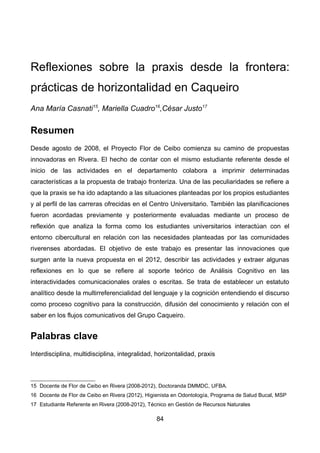 Reflexiones sobre la praxis desde la frontera:
prácticas de horizontalidad en Caqueiro
Ana María Casnati15
, Mariella Cuadro16
,César Justo17
Resumen
Desde agosto de 2008, el Proyecto Flor de Ceibo comienza su camino de propuestas
innovadoras en Rivera. El hecho de contar con el mismo estudiante referente desde el
inicio de las actividades en el departamento colabora a imprimir determinadas
características a la propuesta de trabajo fronteriza. Una de las peculiaridades se refiere a
que la praxis se ha ido adaptando a las situaciones planteadas por los propios estudiantes
y al perfil de las carreras ofrecidas en el Centro Universitario. También las planificaciones
fueron acordadas previamente y posteriormente evaluadas mediante un proceso de
reflexión que analiza la forma como los estudiantes universitarios interactúan con el
entorno cibercultural en relación con las necesidades planteadas por las comunidades
riverenses abordadas. El objetivo de este trabajo es presentar las innovaciones que
surgen ante la nueva propuesta en el 2012, describir las actividades y extraer algunas
reflexiones en lo que se refiere al soporte teórico de Análisis Cognitivo en las
interactividades comunicacionales orales o escritas. Se trata de establecer un estatuto
analítico desde la multirreferencialidad del lenguaje y la cognición entendiendo el discurso
como proceso cognitivo para la construcción, difusión del conocimiento y relación con el
saber en los flujos comunicativos del Grupo Caqueiro.
Palabras clave
Interdisciplina, multidisciplina, integralidad, horizontalidad, praxis
15 Docente de Flor de Ceibo en Rivera (2008-2012), Doctoranda DMMDC, UFBA.
16 Docente de Flor de Ceibo en Rivera (2012), Higienista en Odontología, Programa de Salud Bucal, MSP
17 Estudiante Referente en Rivera (2008-2012), Técnico en Gestión de Recursos Naturales
84
 