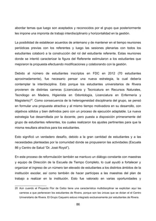 abordar temas que luego son aceptados y reconocidos por el grupo que posteriormente
les impone una impronta de trabajo interdisciplinario y horizontalidad en la gestión.
La posibilidad de establecer acuerdos de antemano y de mantener en el tiempo reuniones
periódicas previas con los referentes y luego las sesiones plenarias con todos los
estudiantes colaboró a la construcción del rol del estudiante referente. Estas reuniones
donde se intentó caracterizar la figura del Referente estimularon a los estudiantes que
mejoraron la propuesta efectuando modificaciones y colaborando con la gestión.
Debido al número de estudiantes inscriptos en FDC en 2012 (70 estudiantes
aproximadamente), fue necesario pensar una nueva estrategia, la cual debería
contemplar la interdisciplina. Esto porque los estudiantes universitarios de Rivera
provienen de distintas carreras (Licenciatura y Tecnicatura en Recursos Naturales,
Tecnólogo en Madera, Higienista en Odontología, Licenciatura en Enfermería y
Magisterio)20
. Como consecuencia de la heterogeneidad disciplinaria del grupo, se pensó
en formular una propuesta atractiva y al mismo tiempo motivadora en su desarrollo, con
objetivos sólidos y bien definidos pero con un proceso de ejecución adaptable. La nueva
estrategia fue desarrollada por la docente, pero puesta a disposición primeramente del
grupo de estudiantes referentes, los cuales realizaron los ajustes pertinentes para que la
misma resultara atractiva para los estudiantes.
Esto significó un verdadero desafío, debido a la gran cantidad de estudiantes y a las
necesidades planteadas por la comunidad donde se propusieron las actividades (Escuela
86 y Centro de Salud “Dr. José Royol”).
En este proceso de reformulación también se mantuvo un diálogo constante con maestras
y equipo de Dirección de la Escuela de Tiempo Completo, lo cual ayudó a fortalecer y
organizar el ingreso de un número tan elevado de estudiantes a los distintos ámbitos de la
institución escolar, así como también de hacer partícipes a las maestras del plan de
trabajo a realizar en la institución. Esto fue valorado en varias oportunidades y
20 Aún cuando el Proyecto Flor de Ceibo tiene una característica multidisicplinar se explicitan aquí las
carreras a que pertenecen los estudiantes de Rivera, porque son las únicas que se dictan el el Centro
Universitario de Rivera. El Grupo Caqueiro estuvo integrado exclusivamente por estudiantes de Rivera.
86
 