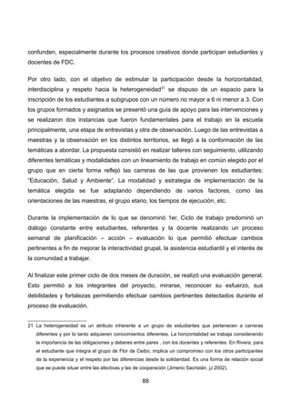 confunden, especialmente durante los procesos creativos donde participan estudiantes y
docentes de FDC.
Por otro lado, con el objetivo de estimular la participación desde la horizontalidad,
interdisciplina y respeto hacia la heterogeneidad21
se dispuso de un espacio para la
inscripción de los estudiantes a subgrupos con un número no mayor a 6 ni menor a 3. Con
los grupos formados y asignados se presentó una guía de apoyo para las intervenciones y
se realizaron dos instancias que fueron fundamentales para el trabajo en la escuela
principalmente, una etapa de entrevistas y otra de observación. Luego de las entrevistas a
maestras y la observación en los distintos territorios, se llegó a la conformación de las
temáticas a abordar. La propuesta consistió en realizar talleres con seguimiento, utilizando
diferentes temáticas y modalidades con un lineamiento de trabajo en común elegido por el
grupo que en cierta forma reflejó las carreras de las que provienen los estudiantes:
“Educación, Salud y Ambiente”. La modalidad y estrategia de implementación de la
temática elegida se fue adaptando dependiendo de varios factores, como las
orientaciones de las maestras, el grupo etario, los tiempos de ejecución, etc.
Durante la implementación de lo que se denominó 1er. Ciclo de trabajo predominó un
diálogo constante entre estudiantes, referentes y la docente realizando un proceso
semanal de planificación – acción – evaluación lo que permitió efectuar cambios
pertinentes a fin de mejorar la interactividad grupal, la asistencia estudiantil y el interés de
la comunidad a trabajar.
Al finalizar este primer ciclo de dos meses de duración, se realizó una evaluación general.
Esto permitió a los integrantes del proyecto, mirarse, reconocer su esfuerzo, sus
debilidades y fortalezas permitiendo efectuar cambios pertinentes detectados durante el
proceso de evaluación.
21 La heterogeneidad es un atributo inherente a un grupo de estudiantes que pertenecen a carreras
diferentes y por lo tanto adquieren conocimientos diferentes. La horizontalidad se trabaja considerando
la importancia de las obligaciones y deberes entre pares , con los docentes y referentes. En Rivera, para
el estudiante que integra el grupo de Flor de Ceibo, implica un compromiso con los otros participantes
de la experiencia y el respeto por las diferencias desde la solidaridad. Es una forma de relación social
que se puede situar entre las afectivas y las de cooperación (Jimeno Sacristán, jJ 2002).
88
 