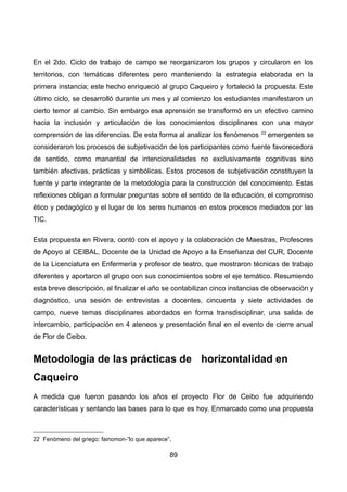 En el 2do. Ciclo de trabajo de campo se reorganizaron los grupos y circularon en los
territorios, con temáticas diferentes pero manteniendo la estrategia elaborada en la
primera instancia; este hecho enriqueció al grupo Caqueiro y fortaleció la propuesta. Este
último ciclo, se desarrolló durante un mes y al comienzo los estudiantes manifestaron un
cierto temor al cambio. Sin embargo esa aprensión se transformó en un efectivo camino
hacia la inclusión y articulación de los conocimientos disciplinares con una mayor
comprensión de las diferencias. De esta forma al analizar los fenómenos 22
emergentes se
consideraron los procesos de subjetivación de los participantes como fuente favorecedora
de sentido, como manantial de intencionalidades no exclusivamente cognitivas sino
también afectivas, prácticas y simbólicas. Estos procesos de subjetivación constituyen la
fuente y parte integrante de la metodología para la construcción del conocimiento. Estas
reflexiones obligan a formular preguntas sobre el sentido de la educación, el compromiso
ético y pedagógico y el lugar de los seres humanos en estos procesos mediados por las
TIC.
Esta propuesta en Rivera, contó con el apoyo y la colaboración de Maestras, Profesores
de Apoyo al CEIBAL, Docente de la Unidad de Apoyo a la Enseñanza del CUR, Docente
de la Licenciatura en Enfermería y profesor de teatro, que mostraron técnicas de trabajo
diferentes y aportaron al grupo con sus conocimientos sobre el eje temático. Resumiendo
esta breve descripción, al finalizar el año se contabilizan cinco instancias de observación y
diagnóstico, una sesión de entrevistas a docentes, cincuenta y siete actividades de
campo, nueve temas disciplinares abordados en forma transdisciplinar, una salida de
intercambio, participación en 4 ateneos y presentación final en el evento de cierre anual
de Flor de Ceibo.
Metodología de las prácticas de horizontalidad en
Caqueiro
A medida que fueron pasando los años el proyecto Flor de Ceibo fue adquiriendo
características y sentando las bases para lo que es hoy. Enmarcado como una propuesta
22 Fenómeno del griego: fainomon-”lo que aparece”.
89
 
