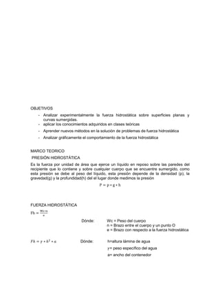 OBJETIVOS
- Analizar experimentalmente la fuerza hidrostática sobre superficies planas y
curvas sumergidas.
- aplicar los conocimientos adquiridos en clases teóricas
- Aprender nuevos métodos en la solución de problemas de fuerza hidrostática
- Analizar gráficamente el comportamiento de la fuerza hidrostática
MARCO TEORICO
PRESIÓN HIDROSTÁTICA
Es la fuerza por unidad de área que ejerce un líquido en reposo sobre las paredes del
recipiente que lo contiene y sobre cualquier cuerpo que se encuentre sumergido, como
esta presión se debe al peso del líquido, esta presión depende de la densidad (p), la
gravedad(g) y la profundidad(h) del el lugar donde medimos la presión
P = p ∗ g ∗ h
FUERZA HIDROSTÁTICA
Fh =
Wc∗n
e
Dónde: Wc = Peso del cuerpo
n = Brazo entre el cuerpo y un punto O
e = Brazo con respecto a la fuerza hidrostática
𝐹ℎ = 𝛾 ∗ ℎ2
∗ 𝑎 Dónde: h=altura lámina de agua
𝛾= peso específico del agua
a= ancho del contenedor
 