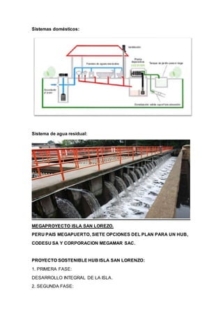 Sistemas domésticos:
Sistema de agua residual:
MEGAPROYECTO ISLA SAN LOREZO.
PERU PAIS MEGAPUERTO, SIETE OPCIONES DEL PLAN PARA UN HUB,
CODESU SA Y CORPORACION MEGAMAR SAC.
PROYECTO SOSTENIBLE HUB ISLA SAN LORENZO:
1. PRIMERA FASE:
DESARROLLO INTEGRAL DE LA ISLA.
2. SEGUNDA FASE:
 